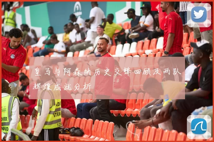 皇马与阿森纳历史交锋回顾及两队辉煌成就分析