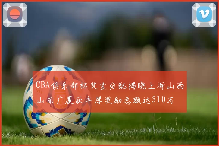CBA俱乐部杯奖金分配揭晓上海山西山东广厦获丰厚奖励总额达510万