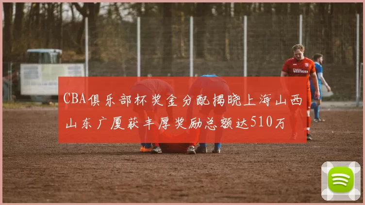 CBA俱乐部杯奖金分配揭晓上海山西山东广厦获丰厚奖励总额达510万