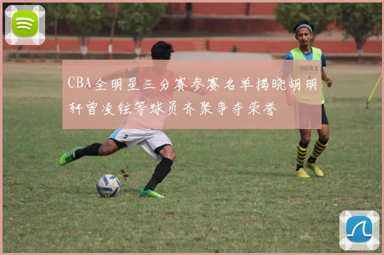 CBA全明星三分赛参赛名单揭晓胡明轩曾凌铉等球员齐聚争夺荣誉