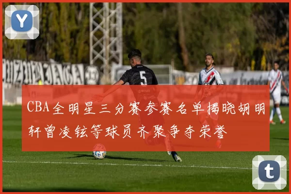 CBA全明星三分赛参赛名单揭晓胡明轩曾凌铉等球员齐聚争夺荣誉