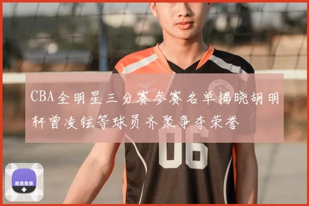 CBA全明星三分赛参赛名单揭晓胡明轩曾凌铉等球员齐聚争夺荣誉