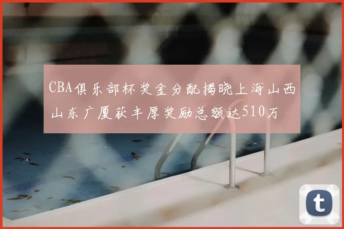 CBA俱乐部杯奖金分配揭晓上海山西山东广厦获丰厚奖励总额达510万