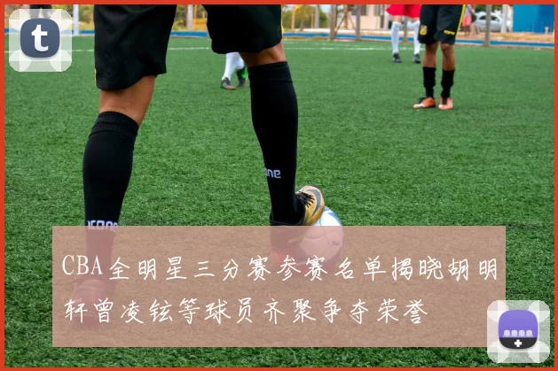 CBA全明星三分赛参赛名单揭晓胡明轩曾凌铉等球员齐聚争夺荣誉