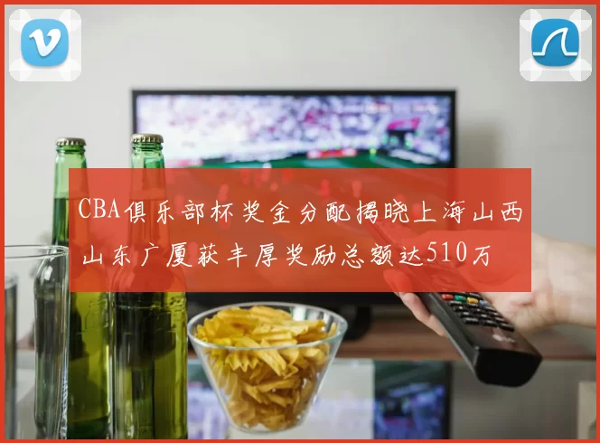 CBA俱乐部杯奖金分配揭晓上海山西山东广厦获丰厚奖励总额达510万