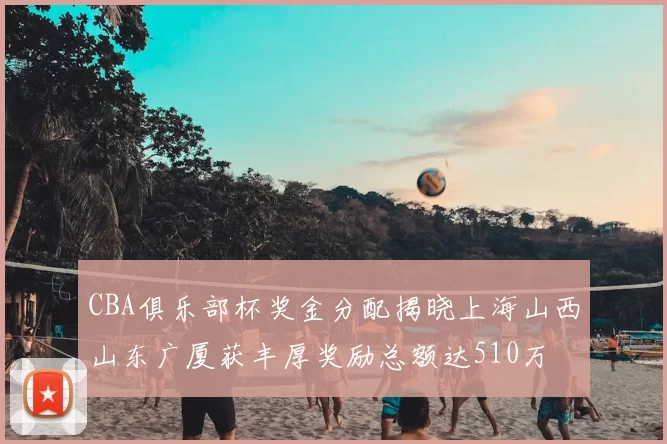 CBA俱乐部杯奖金分配揭晓上海山西山东广厦获丰厚奖励总额达510万