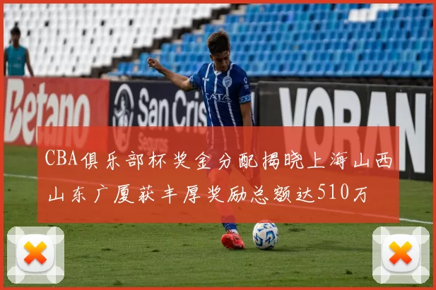 CBA俱乐部杯奖金分配揭晓上海山西山东广厦获丰厚奖励总额达510万