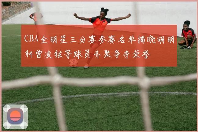 CBA全明星三分赛参赛名单揭晓胡明轩曾凌铉等球员齐聚争夺荣誉
