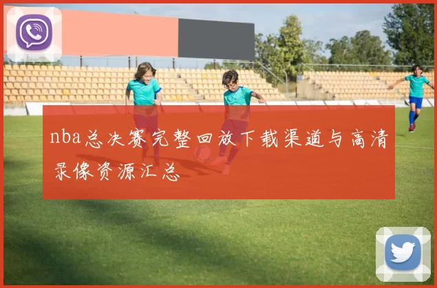 nba总决赛完整回放下载渠道与高清录像资源汇总