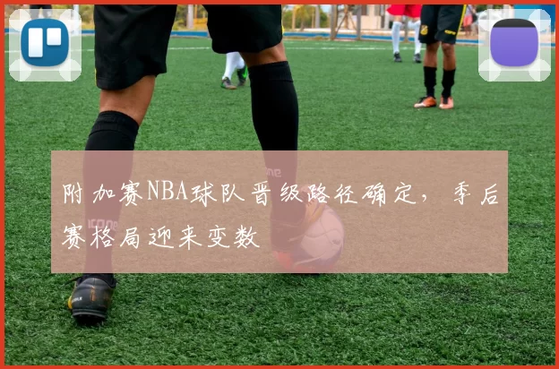 附加赛NBA球队晋级路径确定，季后赛格局迎来变数