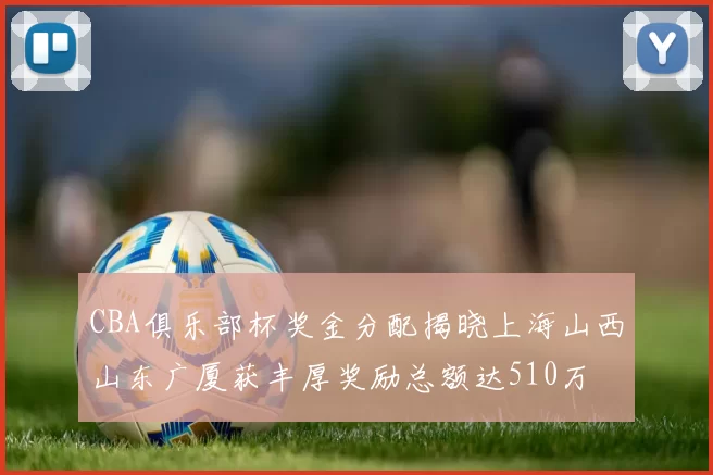 CBA俱乐部杯奖金分配揭晓上海山西山东广厦获丰厚奖励总额达510万