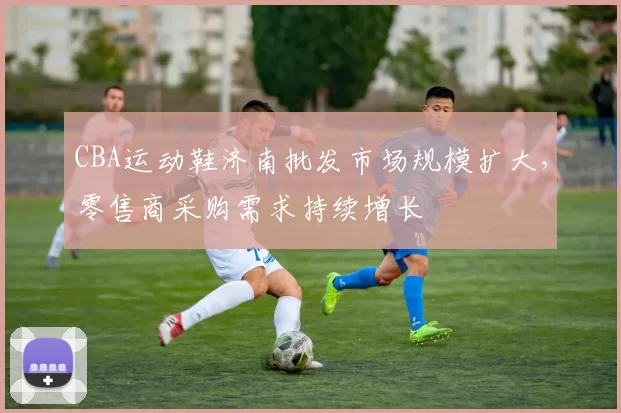 CBA运动鞋济南批发市场规模扩大，零售商采购需求持续增长