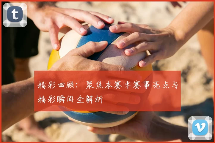 精彩回顾：聚焦本赛季赛事亮点与精彩瞬间全解析