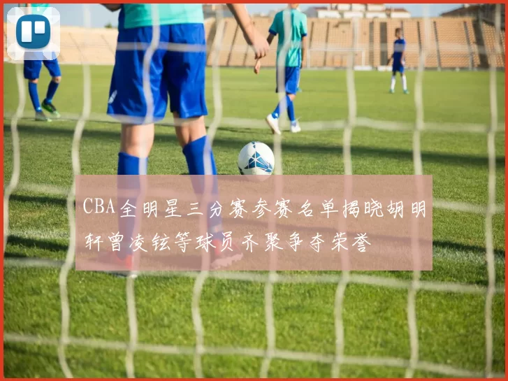 CBA全明星三分赛参赛名单揭晓胡明轩曾凌铉等球员齐聚争夺荣誉