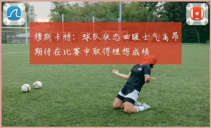 穆斯卡特：球队状态回暖士气高昂期待在比赛中取得理想成绩