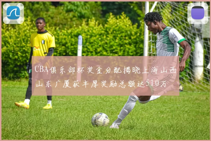 CBA俱乐部杯奖金分配揭晓上海山西山东广厦获丰厚奖励总额达510万