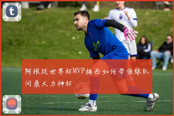 阿根廷世界杯MVP梅西如何带领球队问鼎大力神杯