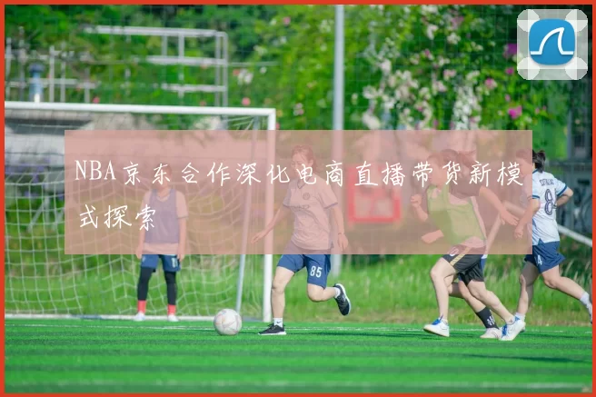 NBA京东合作深化电商直播带货新模式探索