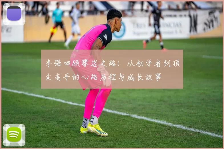 李强回顾攀岩之路：从初学者到顶尖高手的心路历程与成长故事