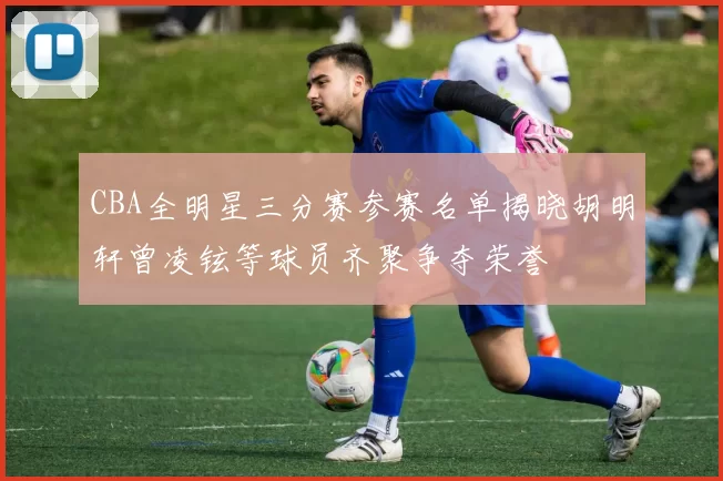 CBA全明星三分赛参赛名单揭晓胡明轩曾凌铉等球员齐聚争夺荣誉