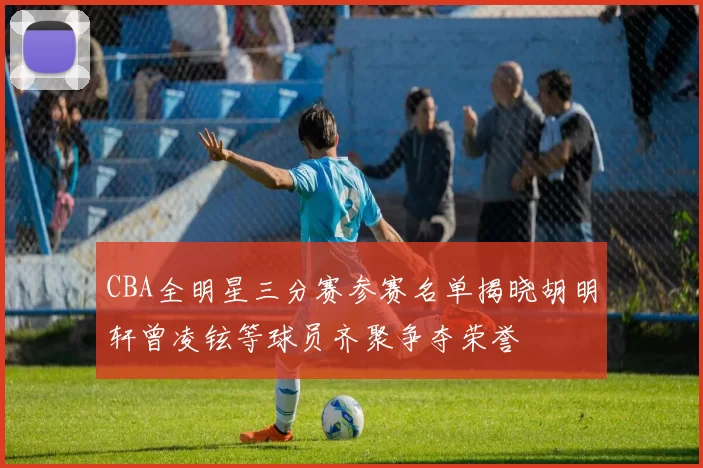 CBA全明星三分赛参赛名单揭晓胡明轩曾凌铉等球员齐聚争夺荣誉