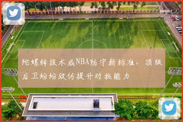 陀螺转技术成NBA防守新标准，顶级后卫纷纷效仿提升对抗能力