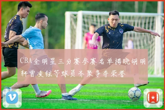CBA全明星三分赛参赛名单揭晓胡明轩曾凌铉等球员齐聚争夺荣誉