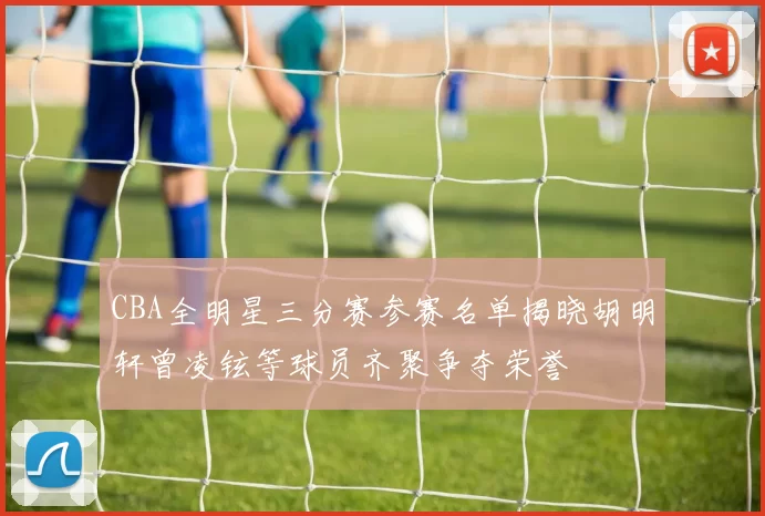 CBA全明星三分赛参赛名单揭晓胡明轩曾凌铉等球员齐聚争夺荣誉