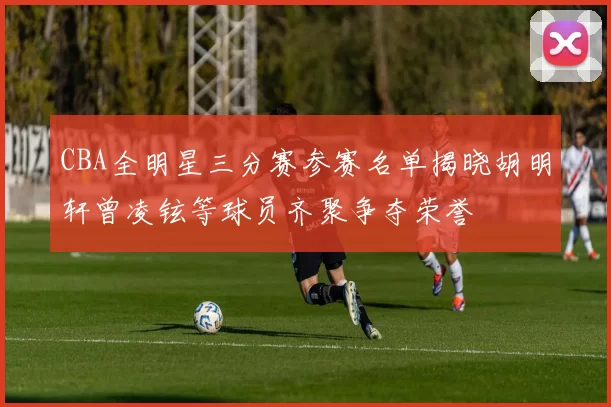 CBA全明星三分赛参赛名单揭晓胡明轩曾凌铉等球员齐聚争夺荣誉