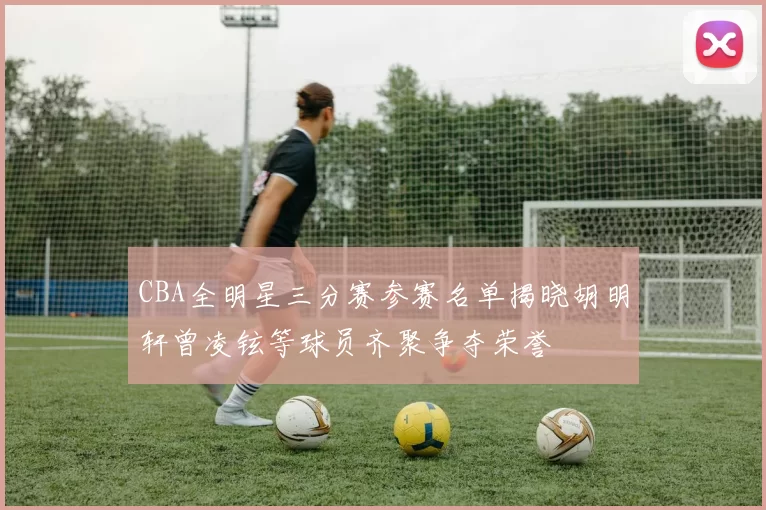 CBA全明星三分赛参赛名单揭晓胡明轩曾凌铉等球员齐聚争夺荣誉