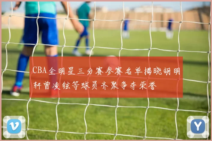 CBA全明星三分赛参赛名单揭晓胡明轩曾凌铉等球员齐聚争夺荣誉