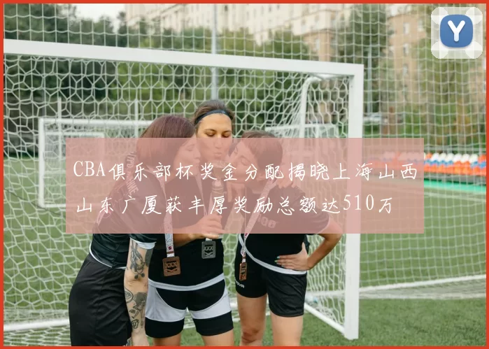 CBA俱乐部杯奖金分配揭晓上海山西山东广厦获丰厚奖励总额达510万