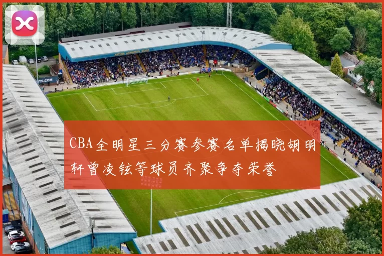 CBA全明星三分赛参赛名单揭晓胡明轩曾凌铉等球员齐聚争夺荣誉