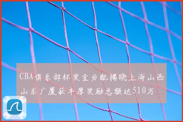 CBA俱乐部杯奖金分配揭晓上海山西山东广厦获丰厚奖励总额达510万