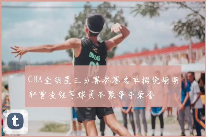CBA全明星三分赛参赛名单揭晓胡明轩曾凌铉等球员齐聚争夺荣誉