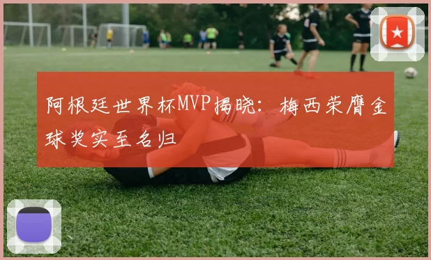 阿根廷世界杯MVP揭晓:梅西荣膺金球奖实至名归