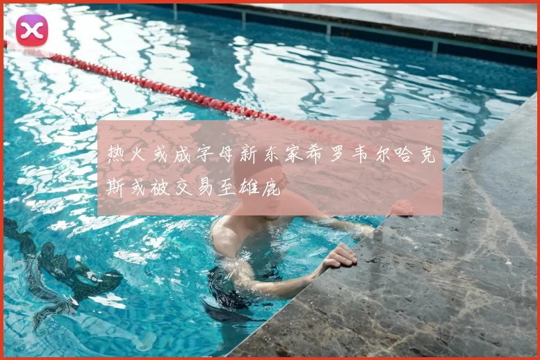 热火或成字母新东家希罗韦尔哈克斯或被交易至雄鹿