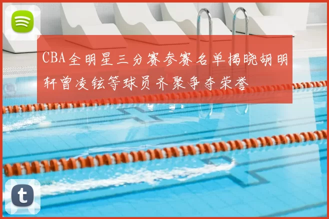 CBA全明星三分赛参赛名单揭晓胡明轩曾凌铉等球员齐聚争夺荣誉