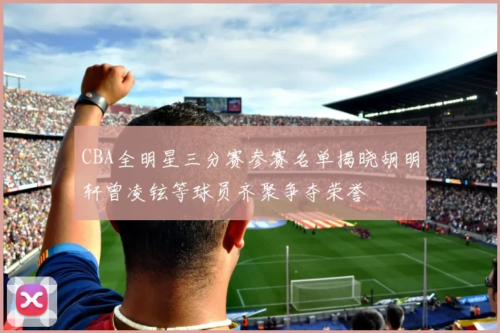 CBA全明星三分赛参赛名单揭晓胡明轩曾凌铉等球员齐聚争夺荣誉