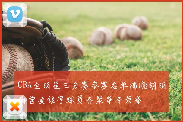 CBA全明星三分赛参赛名单揭晓胡明轩曾凌铉等球员齐聚争夺荣誉