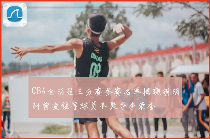 CBA全明星三分赛参赛名单揭晓胡明轩曾凌铉等球员齐聚争夺荣誉