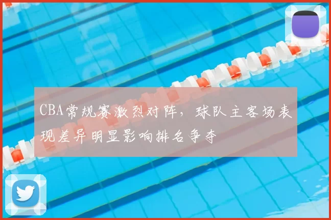 CBA常规赛激烈对阵，球队主客场表现差异明显影响排名争夺