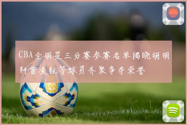 CBA全明星三分赛参赛名单揭晓胡明轩曾凌铉等球员齐聚争夺荣誉