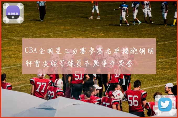 CBA全明星三分赛参赛名单揭晓胡明轩曾凌铉等球员齐聚争夺荣誉