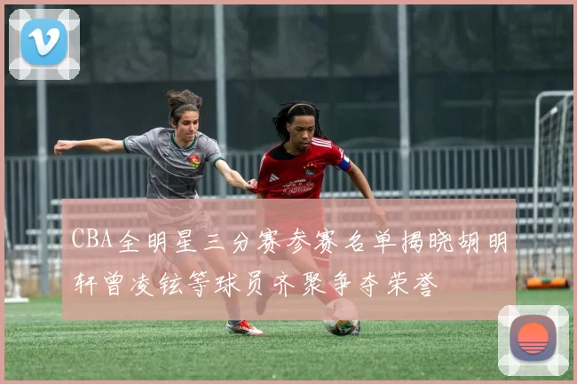 CBA全明星三分赛参赛名单揭晓胡明轩曾凌铉等球员齐聚争夺荣誉