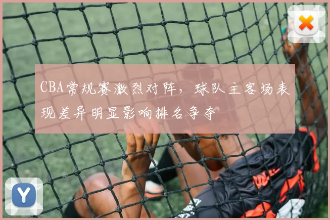 CBA常规赛激烈对阵,球队主客场表现差异明显影响排名争夺