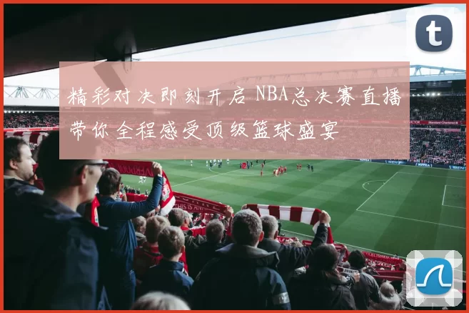 精彩对决即刻开启 NBA总决赛直播带你全程感受顶级篮球盛宴