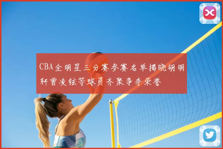 CBA全明星三分赛参赛名单揭晓胡明轩曾凌铉等球员齐聚争夺荣誉