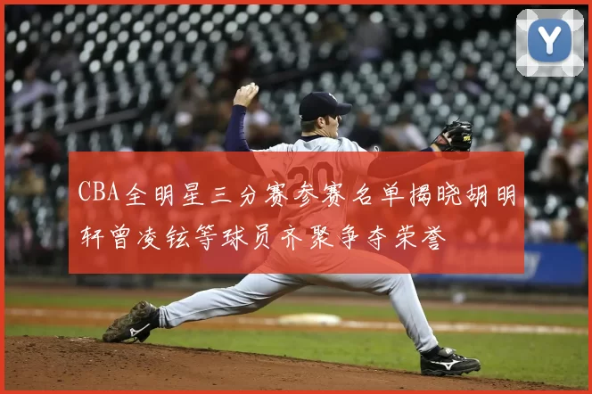 CBA全明星三分赛参赛名单揭晓胡明轩曾凌铉等球员齐聚争夺荣誉