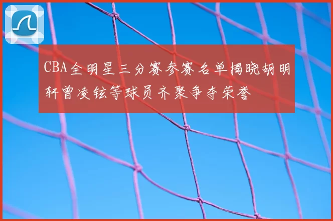 CBA全明星三分赛参赛名单揭晓胡明轩曾凌铉等球员齐聚争夺荣誉